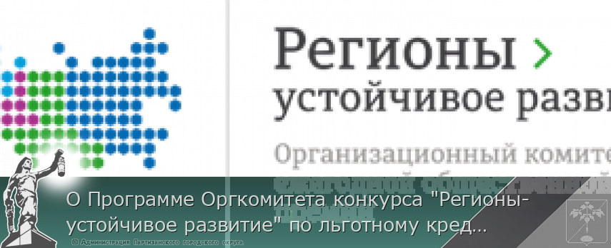 О Программе Оргкомитета конкурса &quot;Регионы-устойчивое развитие&quot; по льготному кредитованию малых, средних и крупных предприятий, реализующих  инвестиционные проекты и выстраиванию логистических цепочек по подбору контрагентов по направлениям   | Администрация муниципального округа город Партизанск Приморского края Официальный сайт